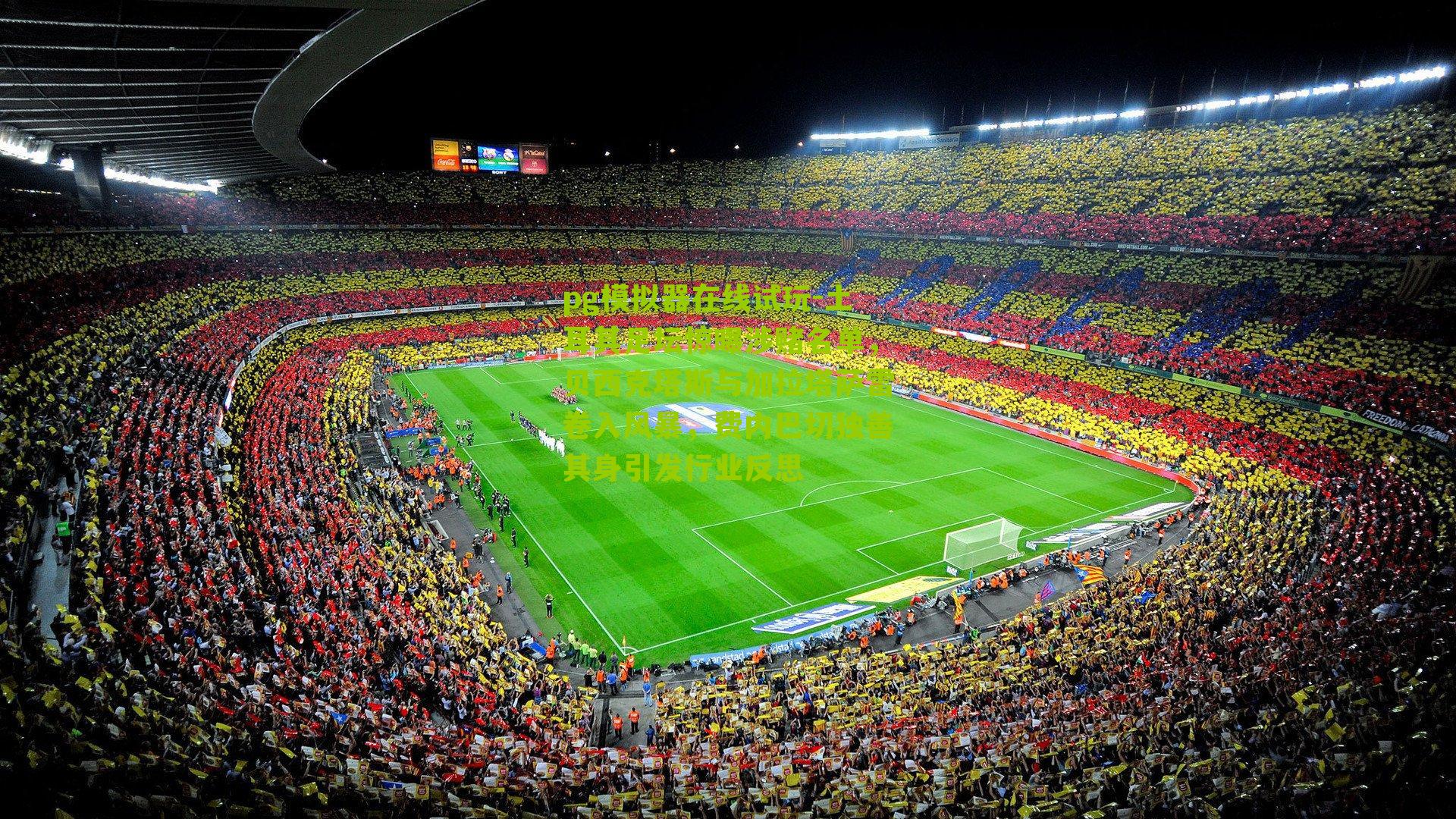 土耳其足坛惊曝涉赌名单，贝西克塔斯与加拉塔萨雷卷入风暴，费内巴切独善其身引发行业反思