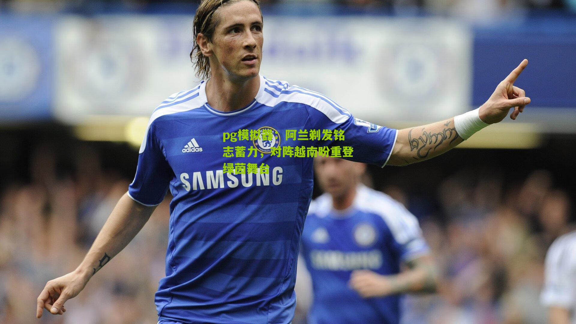 阿兰剃发铭志蓄力，对阵越南盼重登绿茵舞台